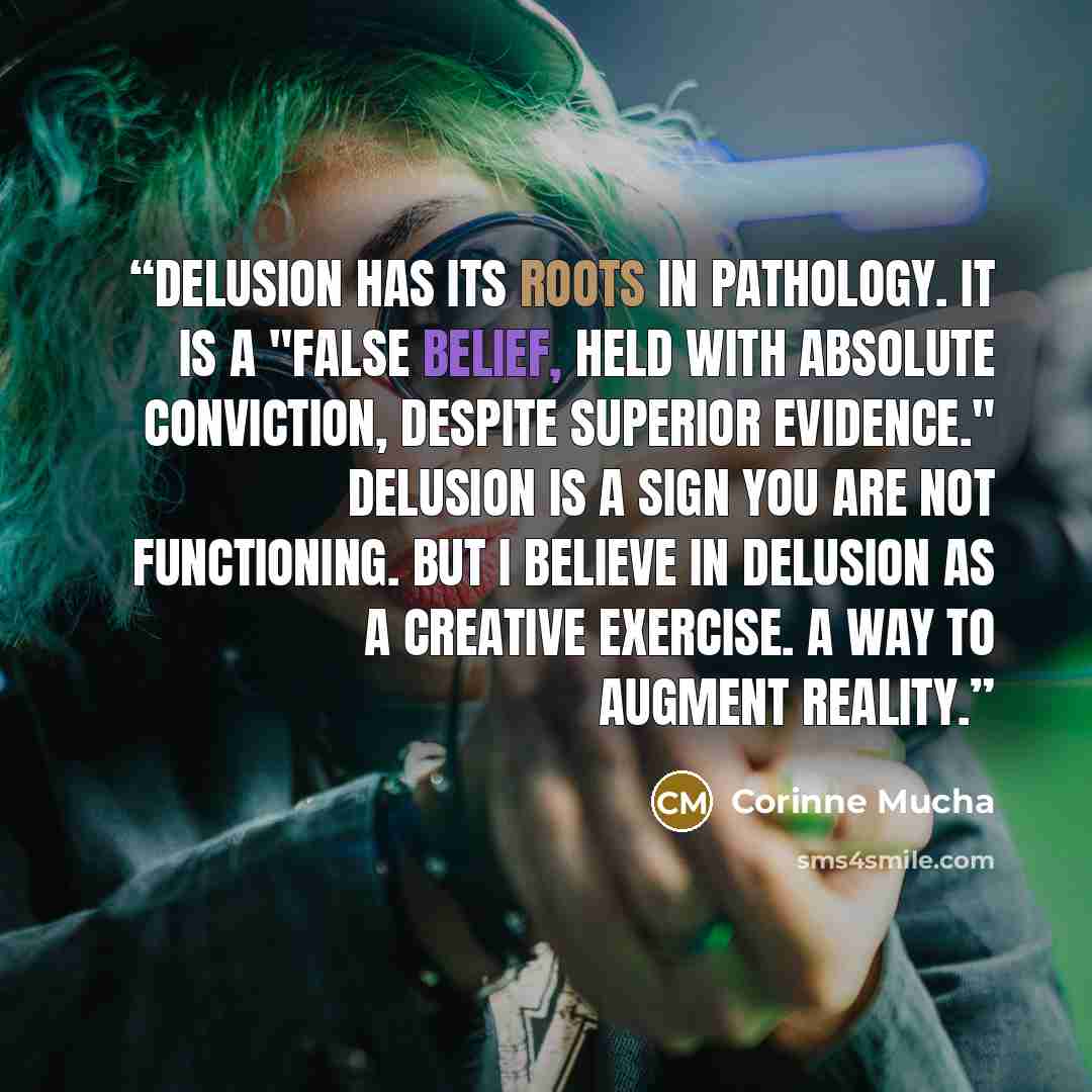 “Delusion has its roots in pathology. It is a "false belief, held with absolute conviction, despite superior evidence." Delusion is a sign you are not functioning. But I believe in delusion as a creative exercise. A way to augment reality.” quote by Corinne Mucha