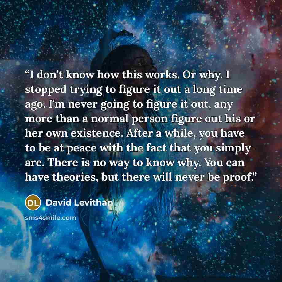 “I don't know how this works. Or why. I stopped trying to figure it out a long time ago. I'm never going to figure it out, any more than a normal person figure out his or her own existence. After a while, you have to be at peace with the fact that you simply are. There is no way to know why. You…” quote by David Levithan