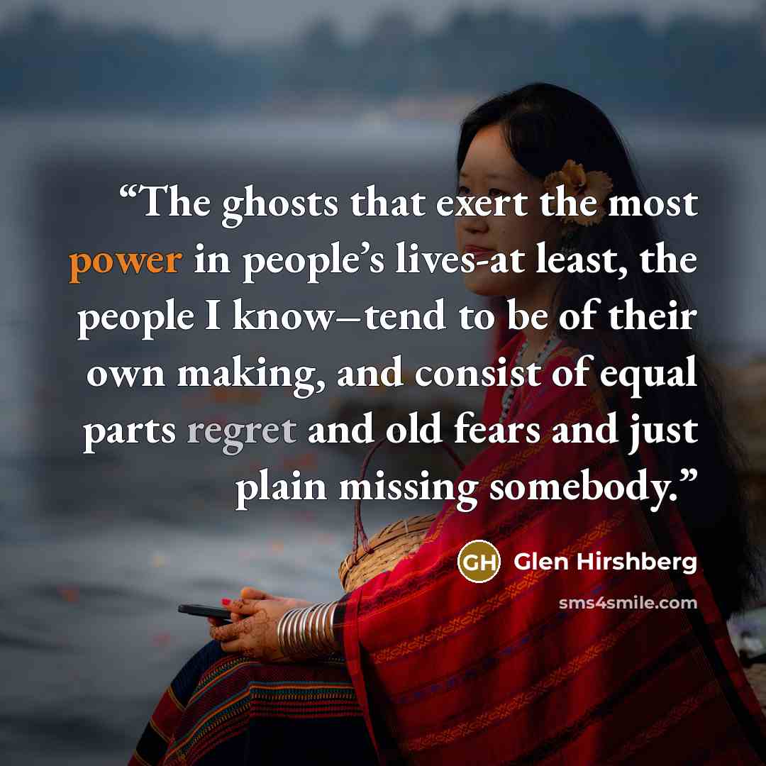“The ghosts that exert the most power in people’s lives-at least, the people I know–tend to be of their own making, and consist of equal parts regret and old fears and just plain missing somebody.” quote by Glen Hirshberg