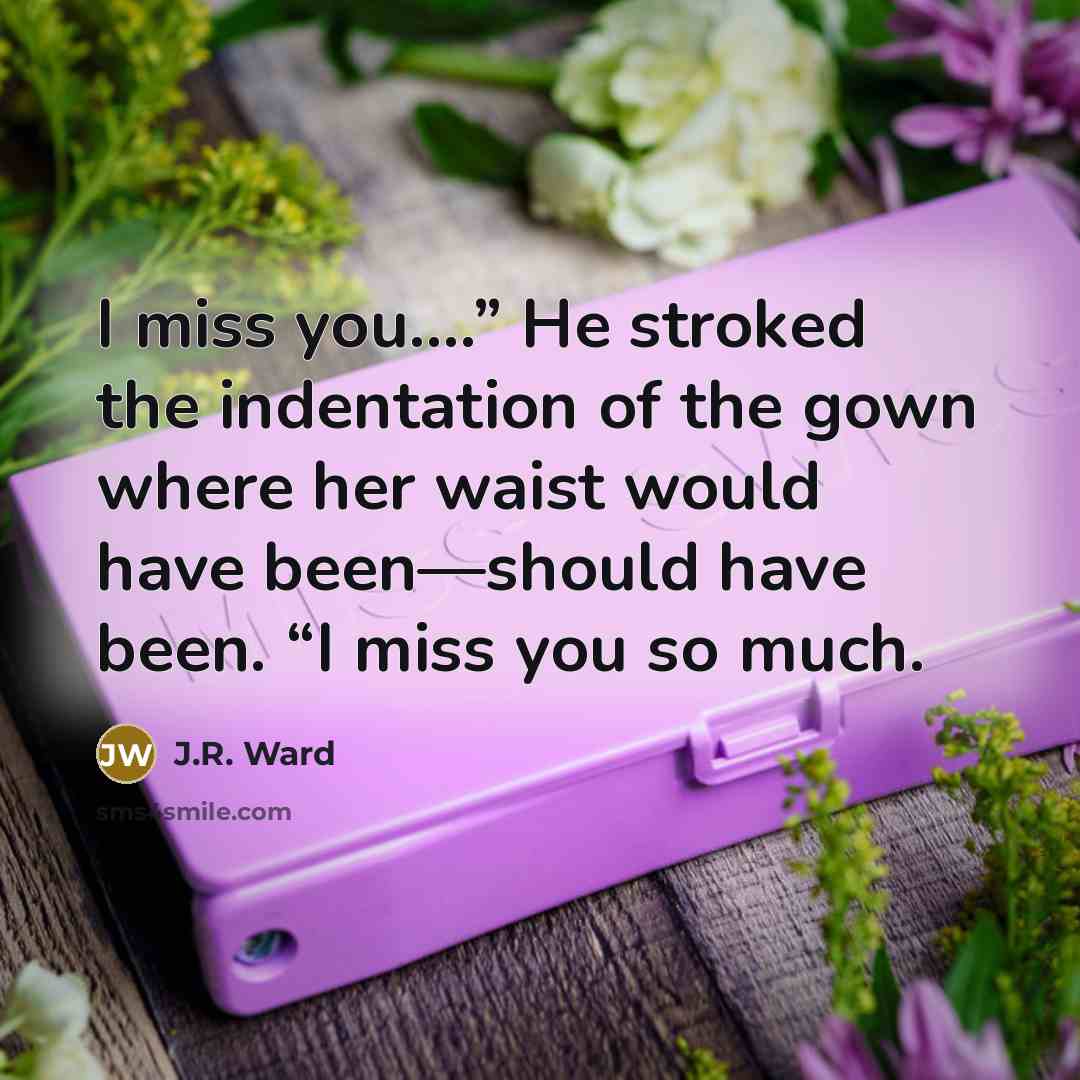 “I miss you.…” He stroked the indentation of the gown where her waist would have been—should have been. “I miss you so much.” quote by J.R. Ward
