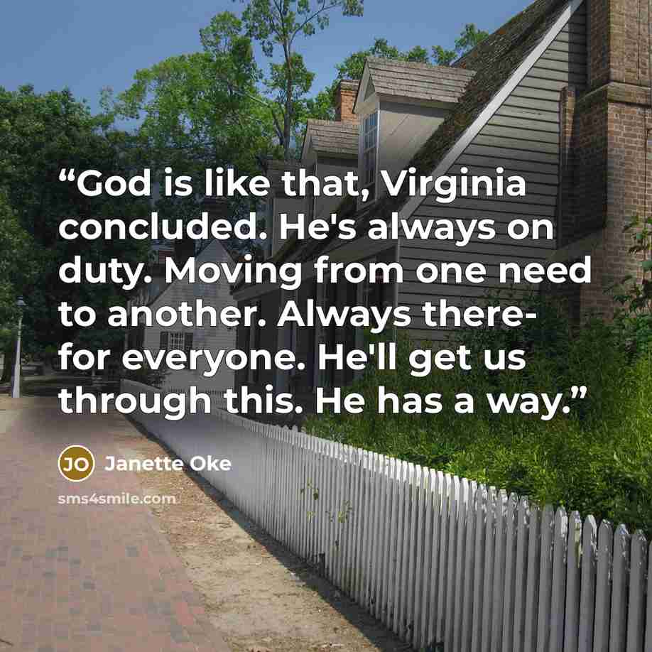 “God is like that, Virginia concluded. He's always on duty. Moving from one need to another. Always there- for everyone. He'll get us through this. He has a way.” quote by Janette Oke