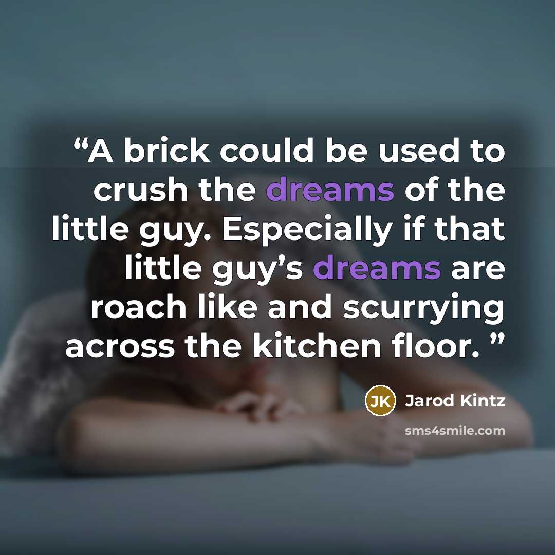 “A brick could be used to crush the dreams of the little guy. Especially if that little guy’s dreams are roach like and scurrying across the kitchen floor.” quote by Jarod Kintz
