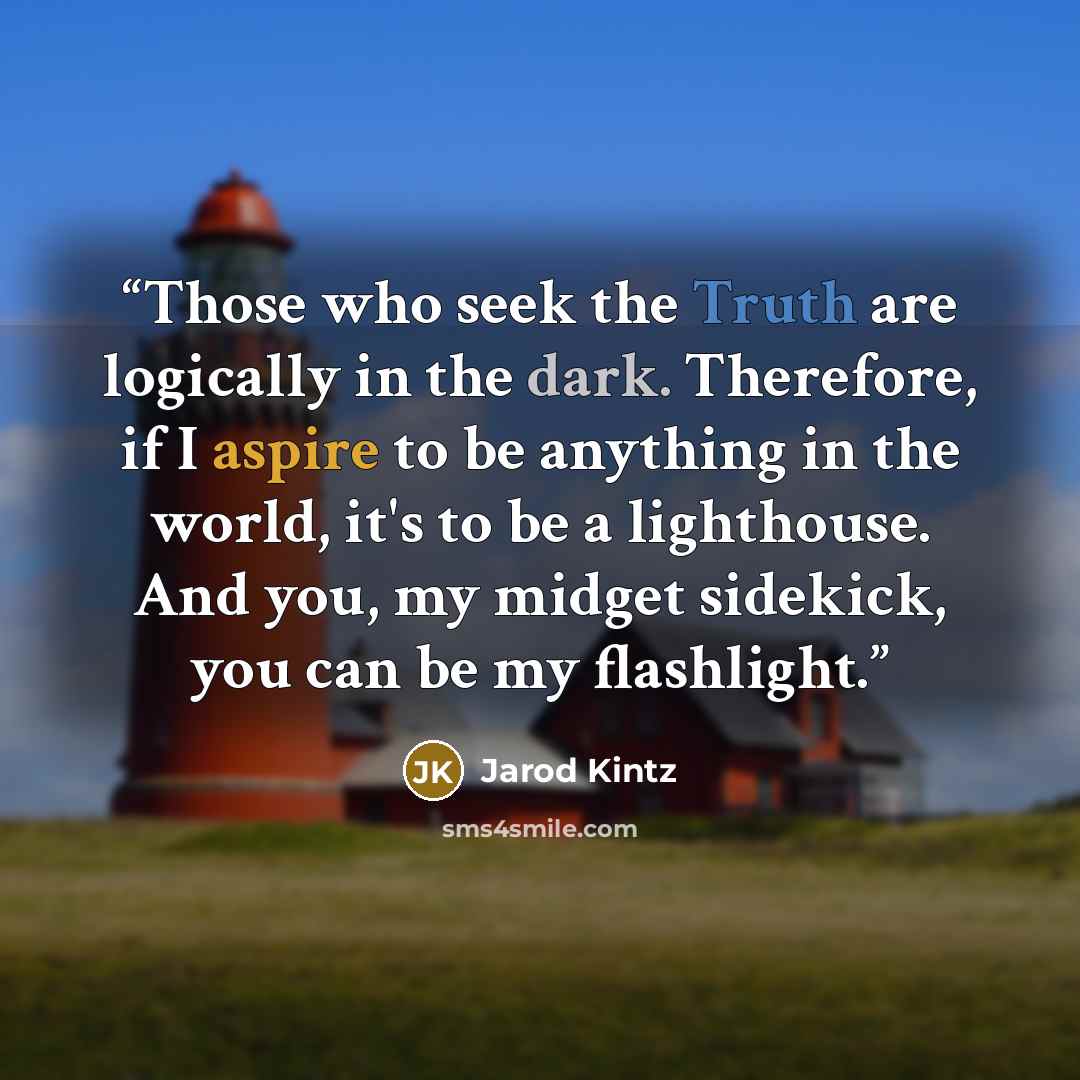 “Those who seek the Truth are logically in the dark. Therefore, if I aspire to be anything in the world, it's to be a lighthouse. And you, my midget sidekick, you can be my flashlight.” quote by Jarod Kintz