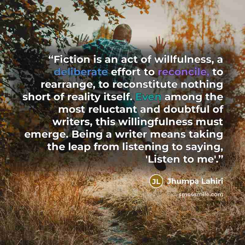 “Fiction is an act of willfulness, a deliberate effort to reconcile, to rearrange, to reconstitute nothing short of reality itself. Even among the most reluctant and doubtful of writers, this willingfulness must emerge. Being a writer means taking the leap from listening to saying, 'Listen to me'.” quote by Jhumpa Lahiri