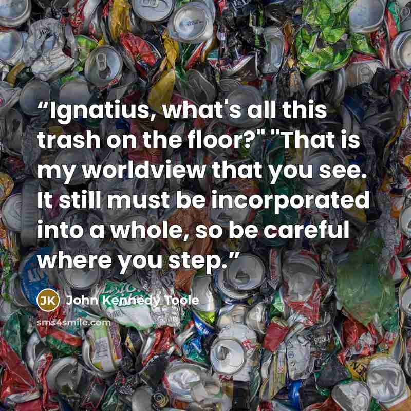 “Ignatius, what's all this trash on the floor?" "That is my worldview that you see. It still must be incorporated into a whole, so be careful where you step.” quote by John Kennedy Toole