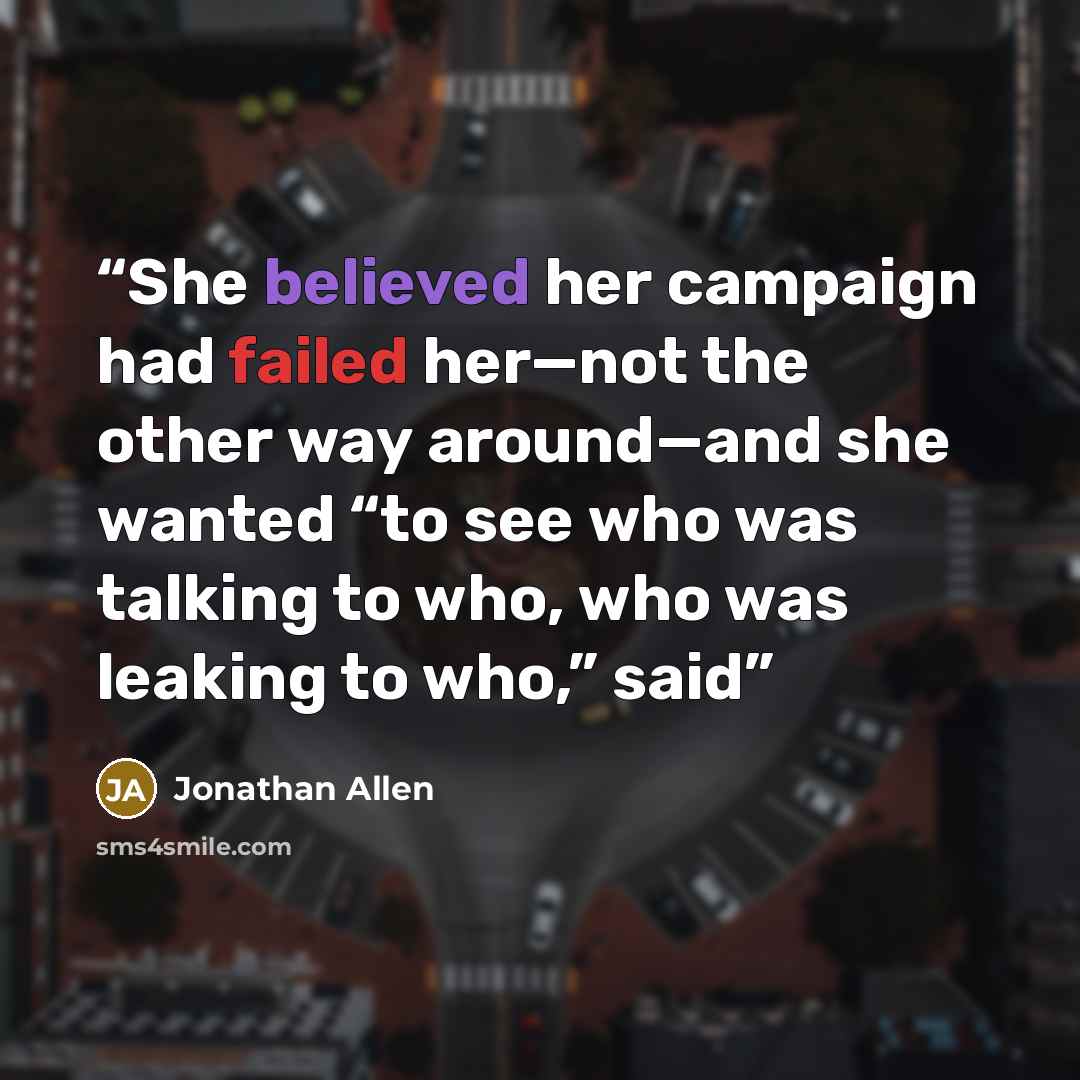 “She believed her campaign had failed her—not the other way around—and she wanted “to see who was talking to who, who was leaking to who,” said” quote by Jonathan Allen