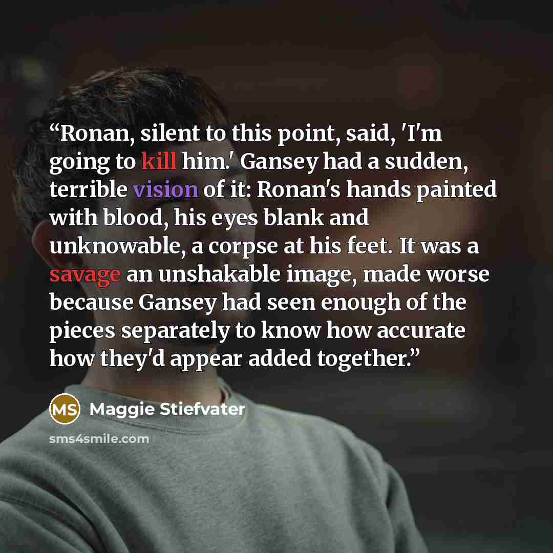 “Ronan, silent to this point, said, 'I'm going to kill him.' Gansey had a sudden, terrible vision of it: Ronan's hands painted with blood, his eyes blank and unknowable, a corpse at his feet. It was a savage an unshakable image, made worse because Gansey had seen enough of the pieces separately to…” quote by Maggie Stiefvater