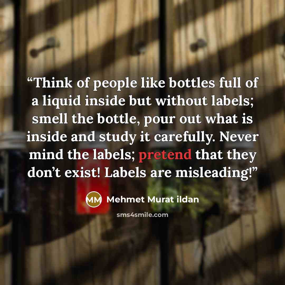 “Think of people like bottles full of a liquid inside but without labels; smell the bottle, pour out what is inside and study it carefully. Never mind the labels; pretend that they don’t exist! Labels are misleading!” quote by Mehmet Murat ildan