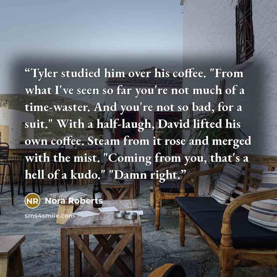 “Tyler studied him over his coffee. "From what I've seen so far you're not much of a time-waster. And you're not so bad, for a suit." With a half-laugh, David lifted his own coffee. Steam from it rose and merged with the mist. "Coming from you, that's a hell of a kudo." "Damn right.” quote by nora roberts