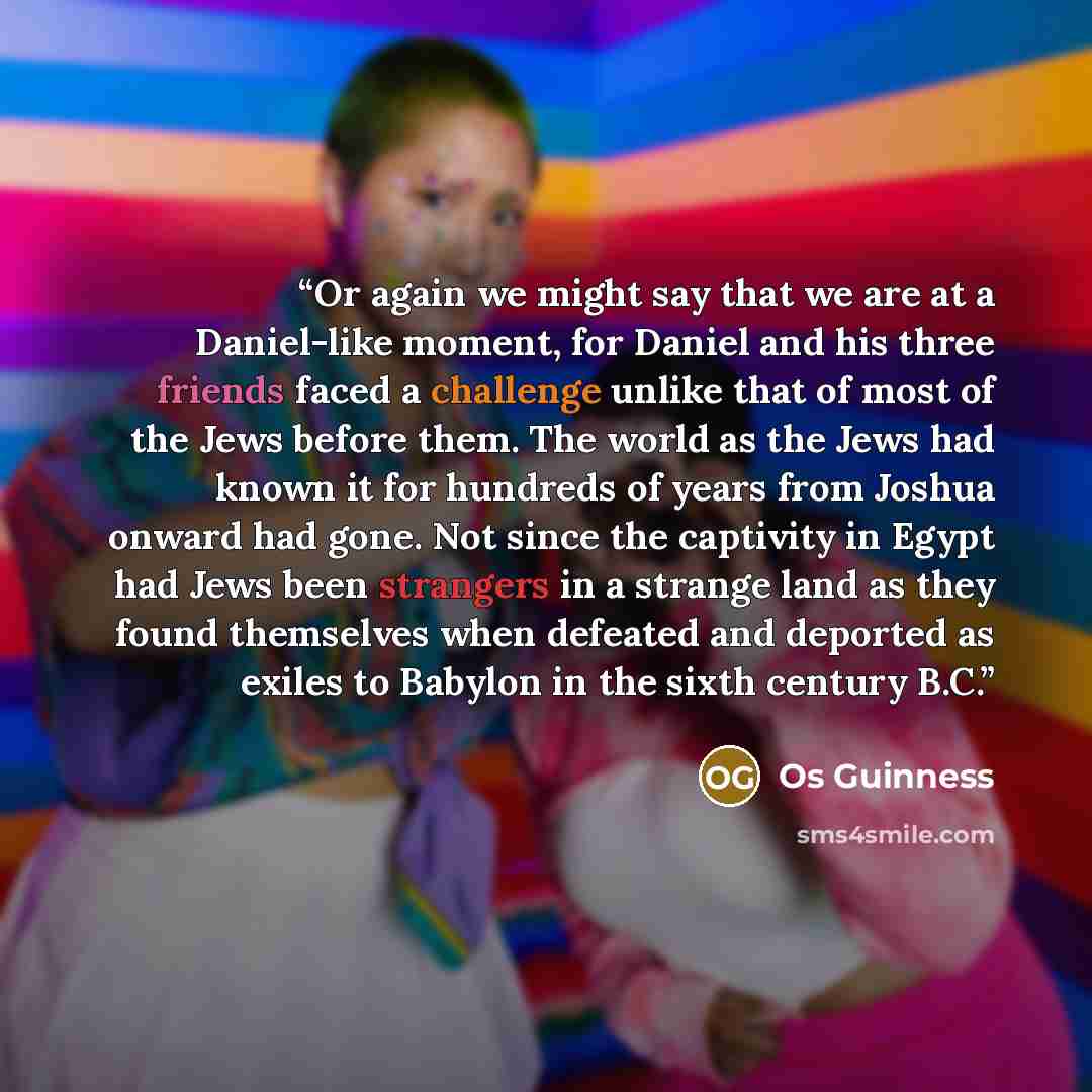 “Or again we might say that we are at a Daniel-like moment, for Daniel and his three friends faced a challenge unlike that of most of the Jews before them. The world as the Jews had known it for hundreds of years from Joshua onward had gone. Not since the captivity in Egypt had Jews been strangers…” quote by Os Guinness