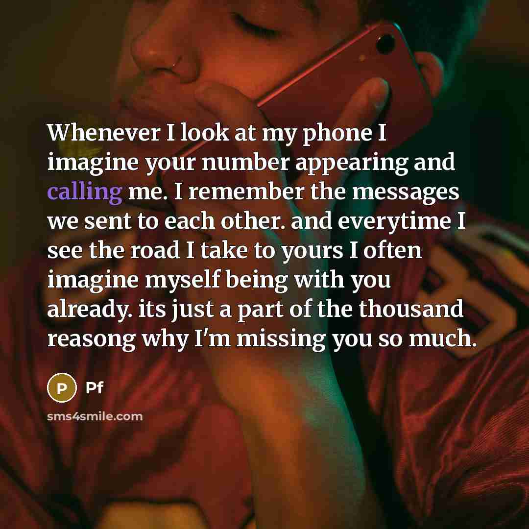 “Whenever I look at my phone I imagine your number appearing and calling me. I remember the messages we sent to each other. and everytime I see the road I take to yours I often imagine myself being with you already. its just a part of the thousand reasong why I'm missing you so much.” quote by Pf