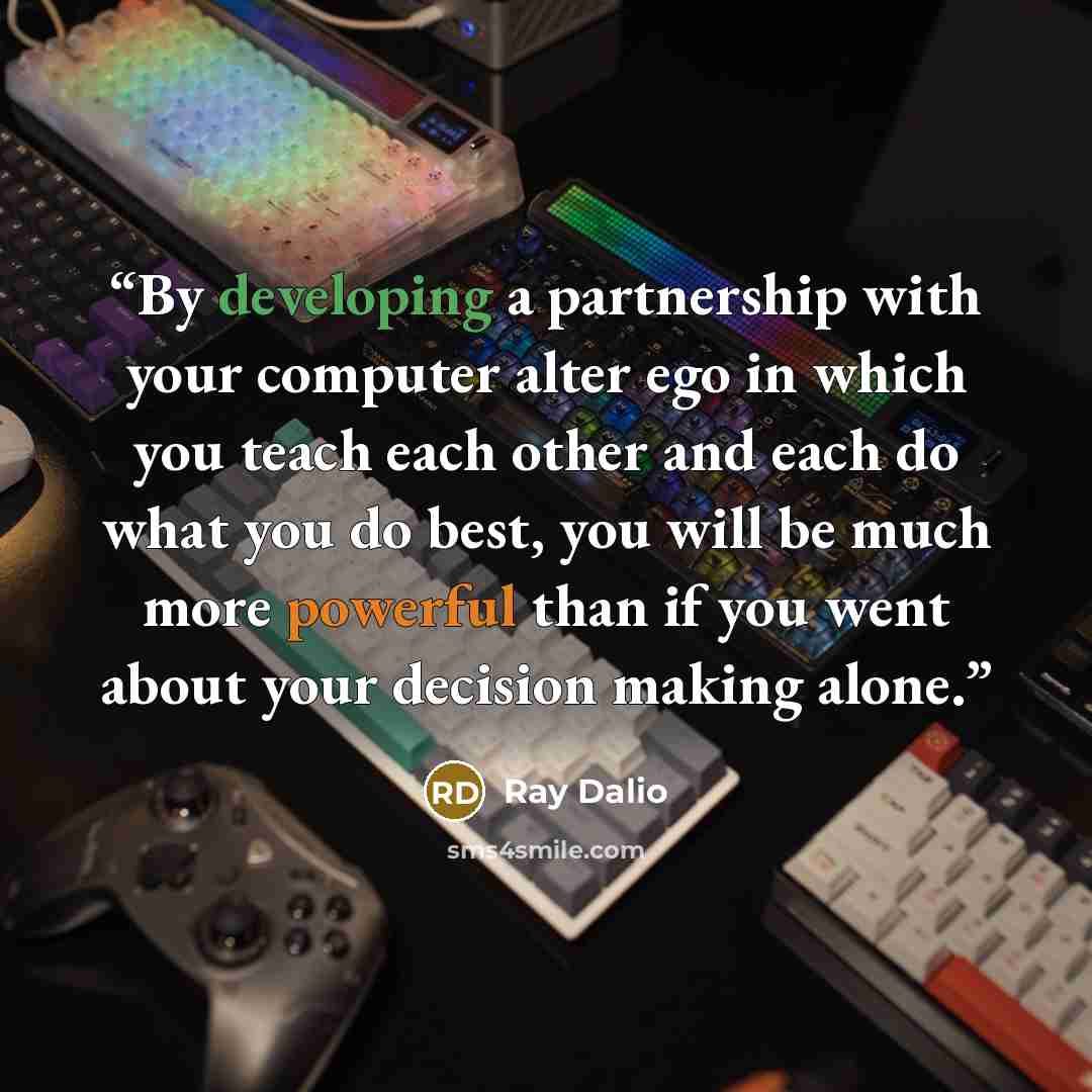 “By developing a partnership with your computer alter ego in which you teach each other and each do what you do best, you will be much more powerful than if you went about your decision making alone.” quote by Ray Dalio