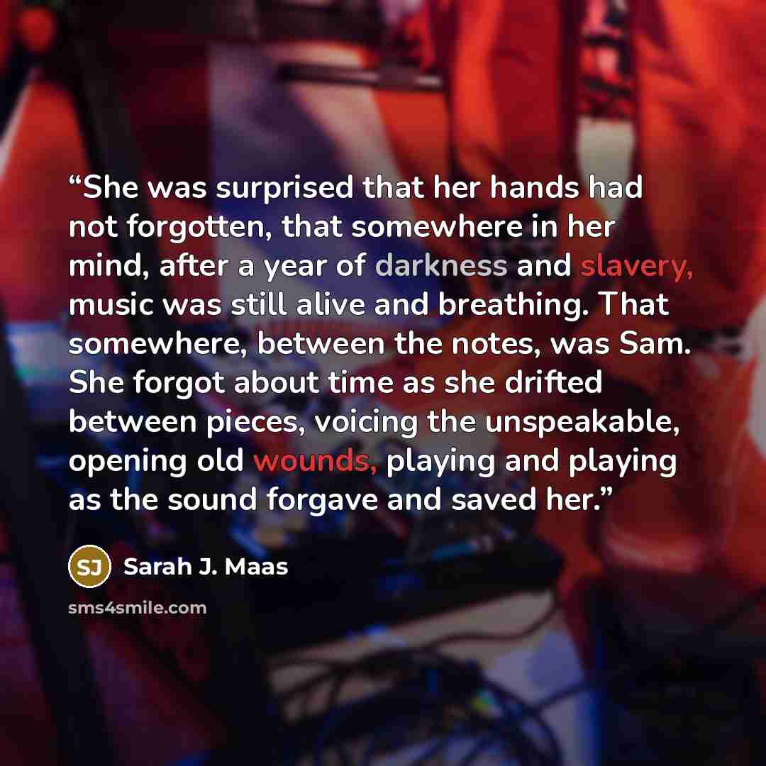 “She was surprised that her hands had not forgotten, that somewhere in her mind, after a year of darkness and slavery, music was still alive and breathing. That somewhere, between the notes, was Sam. She forgot about time as she drifted between pieces, voicing the unspeakable, opening old wounds…” quote by Sarah J. Maas