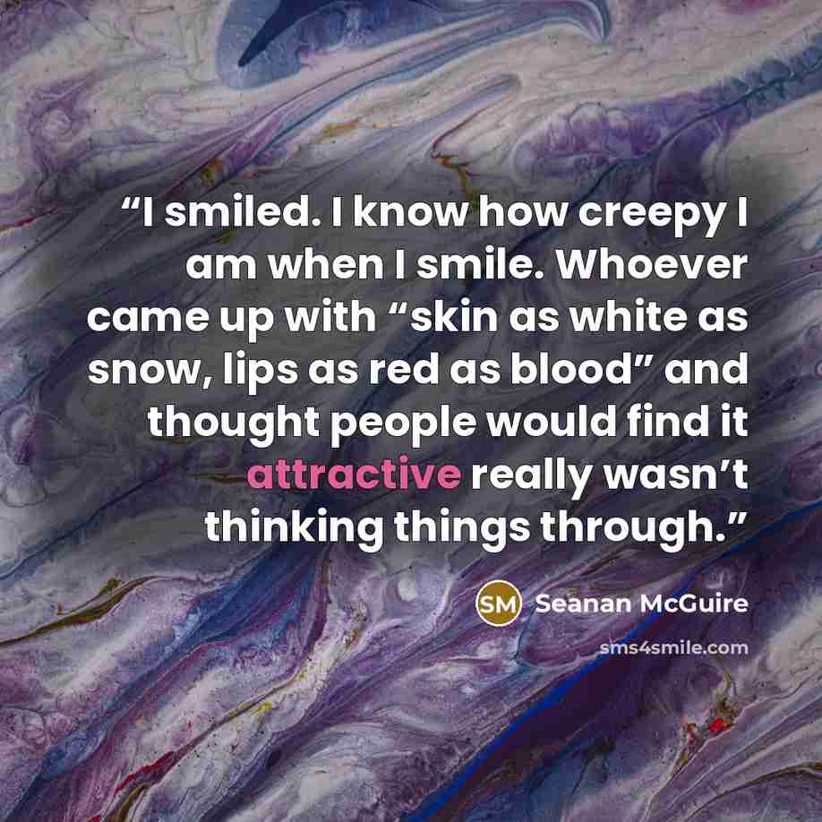 “I smiled. I know how creepy I am when I smile. Whoever came up with “skin as white as snow, lips as red as blood” and thought people would find it attractive really wasn’t thinking things through.” quote by Seanan McGuire