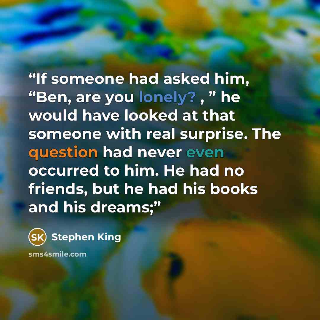 “If someone had asked him, “Ben, are you lonely? , ” he would have looked at that someone with real surprise. The question had never even occurred to him. He had no friends, but he had his books and his dreams;” quote by Stephen King
