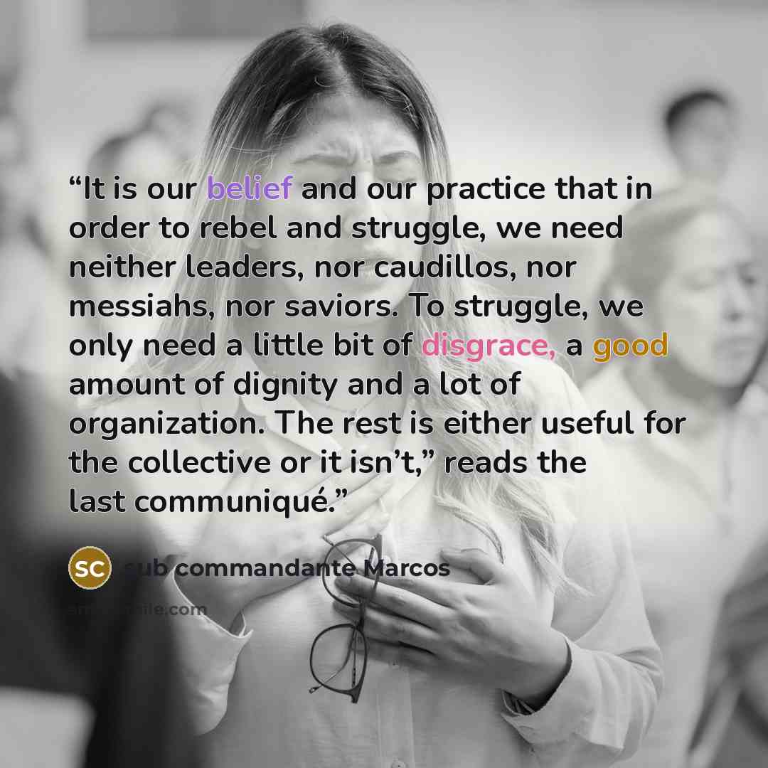 “It is our belief and our practice that in order to rebel and struggle, we need neither leaders, nor caudillos, nor messiahs, nor saviors. To struggle, we only need a little bit of disgrace, a good amount of dignity and a lot of organization. The rest is either useful for the collective or it…” quote by sub commandante Marcos