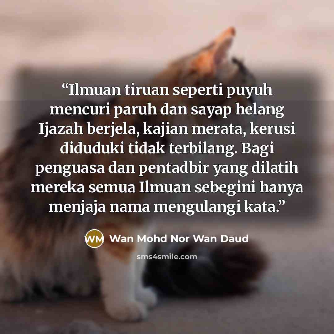 “Ilmuan tiruan seperti puyuh mencuri paruh dan sayap helang Ijazah berjela, kajian merata, kerusi diduduki tidak terbilang. Bagi penguasa dan pentadbir yang dilatih mereka semua Ilmuan sebegini hanya menjaja nama mengulangi kata.” quote by Wan Mohd Nor Wan Daud