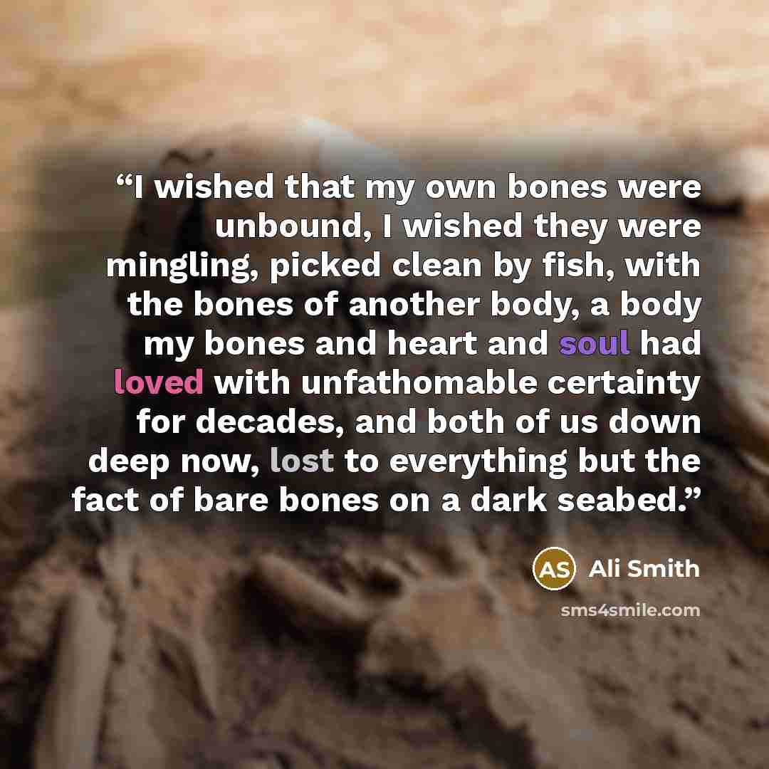 “I wished that my own bones were unbound, I wished they were mingling, picked clean by fish, with the bones of another body, a body my bones and heart and soul had loved with unfathomable certainty for decades, and both of us down deep now, lost to everything but the fact of bare bones on a dark…” quote by Ali Smith