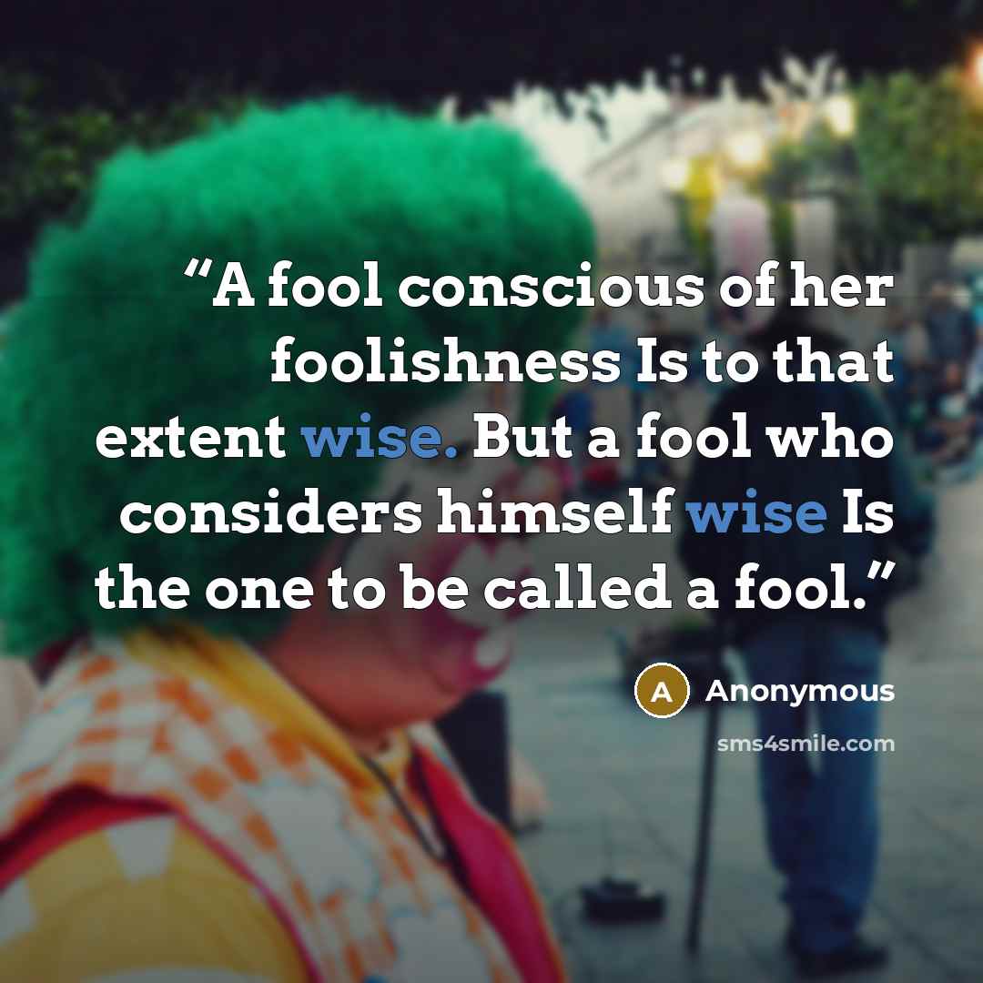 “A fool conscious of her foolishness Is to that extent wise. But a fool who considers himself wise Is the one to be called a fool.” quote by Anonymous