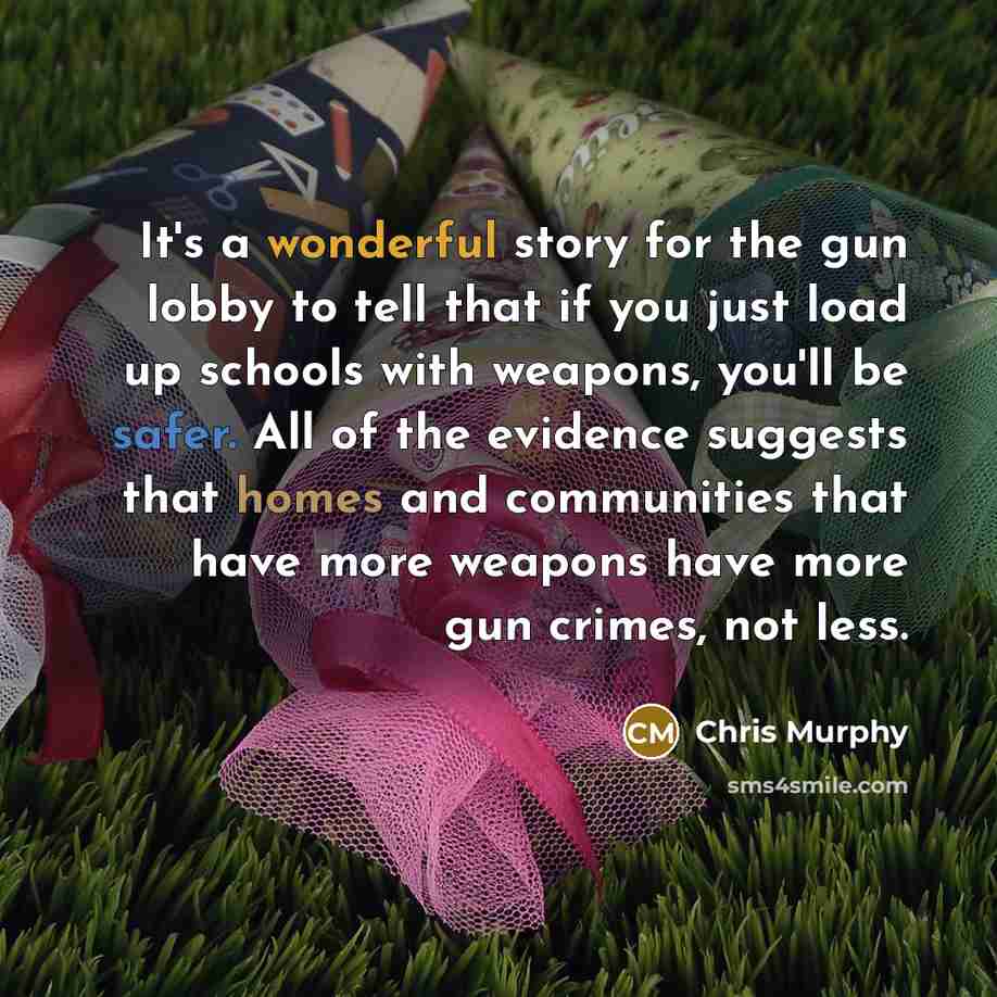 “It's a wonderful story for the gun lobby to tell that if you just load up schools with weapons, you'll be safer. All of the evidence suggests that homes and communities that have more weapons have more gun crimes, not less.” quote by Chris Murphy