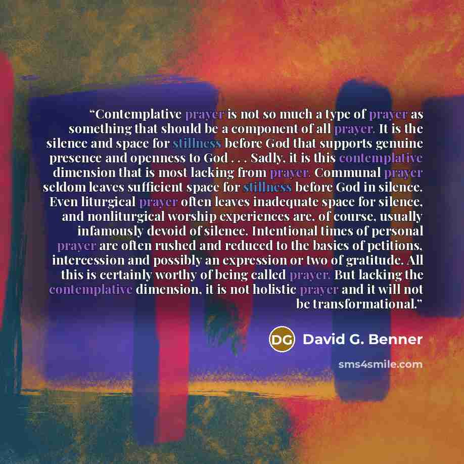 “Contemplative prayer is not so much a type of prayer as something that should be a component of all prayer. It is the silence and space for stillness before God that supports genuine presence and openness to God . . . Sadly, it is this contemplative dimension that is most lacking from prayer…” quote by David G. Benner