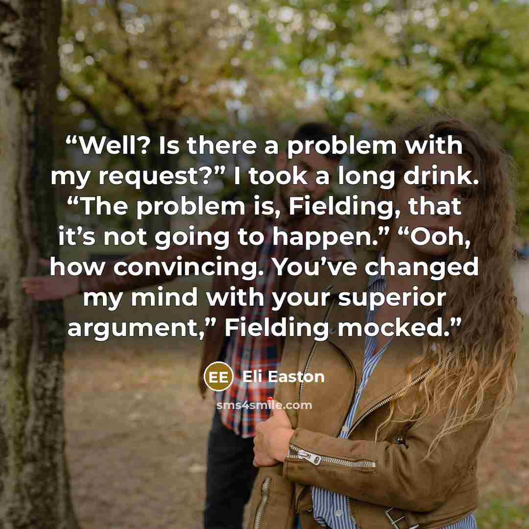 “Well? Is there a problem with my request?” I took a long drink. “The problem is, Fielding, that it’s not going to happen.” “Ooh, how convincing. You’ve changed my mind with your superior argument,” Fielding mocked.” quote by Eli Easton