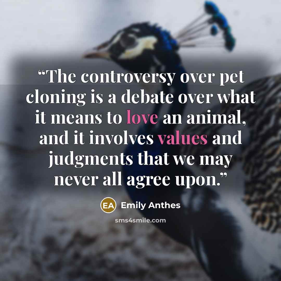 “The controversy over pet cloning is a debate over what it means to love an animal, and it involves values and judgments that we may never all agree upon.” quote by Emily Anthes