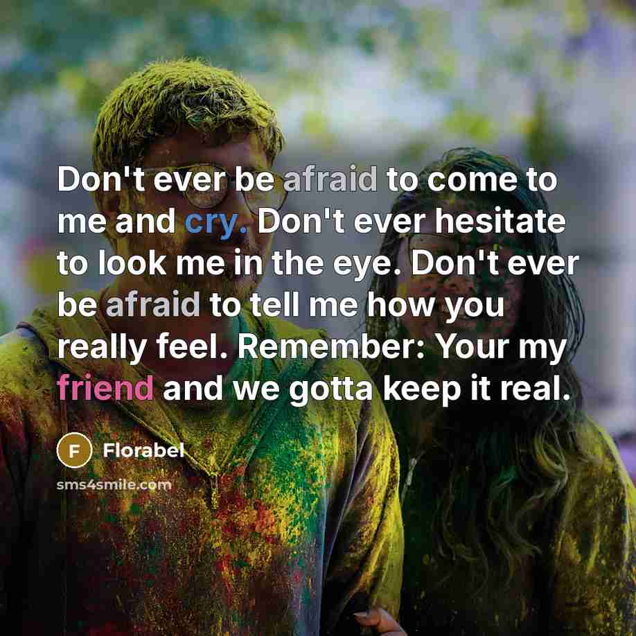 “Don't ever be afraid to come to me and cry. Don't ever hesitate to look me in the eye. Don't ever be afraid to tell me how you really feel. Remember: Your my friend and we gotta keep it real.” quote by Florabel