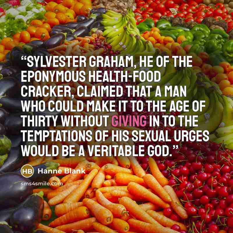 “Sylvester Graham, he of the eponymous health-food cracker, claimed that a man who could make it to the age of thirty without giving in to the temptations of his sexual urges would be a veritable god.” quote by Hanne Blank