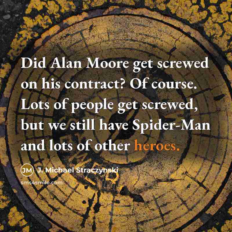 “Did Alan Moore get screwed on his contract? Of course. Lots of people get screwed, but we still have Spider-Man and lots of other heroes.” quote by J. Michael Straczynski