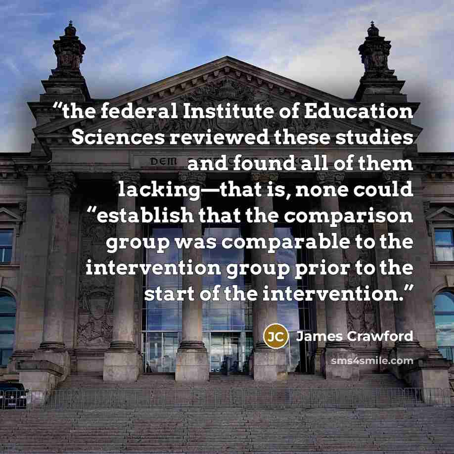 “the federal Institute of Education Sciences reviewed these studies and found all of them lacking—that is, none could “establish that the comparison group was comparable to the intervention group prior to the start of the intervention.” quote by James Crawford