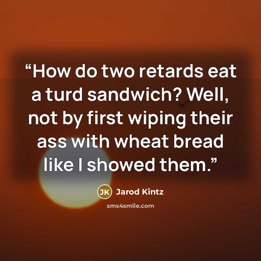 “How do two retards eat a turd sandwich? Well, not by first wiping their ass with wheat bread like I showed them.” quote by Jarod Kintz