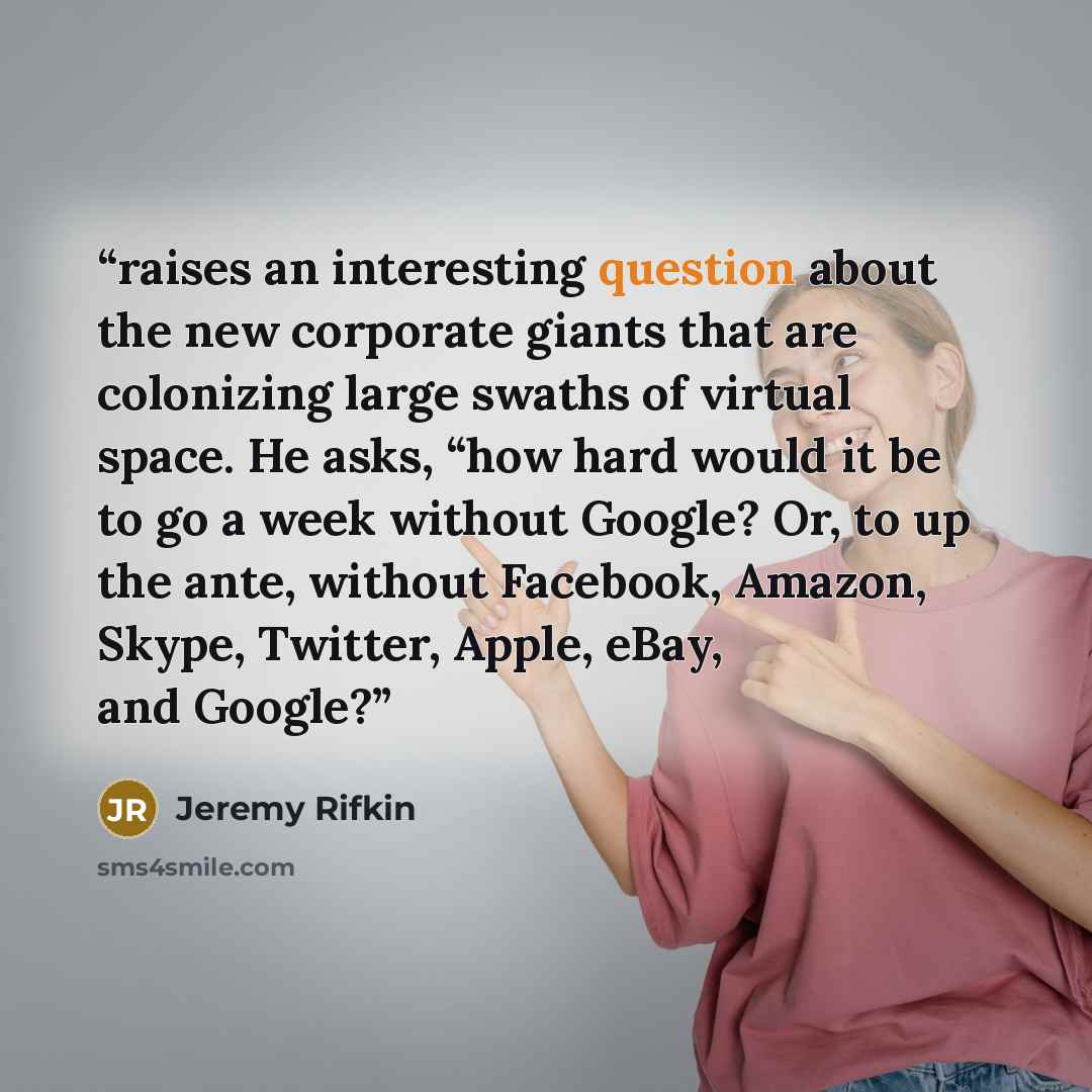 “raises an interesting question about the new corporate giants that are colonizing large swaths of virtual space. He asks, “how hard would it be to go a week without Google? Or, to up the ante, without Facebook, Amazon, Skype, Twitter, Apple, eBay, and Google?” quote by Jeremy Rifkin