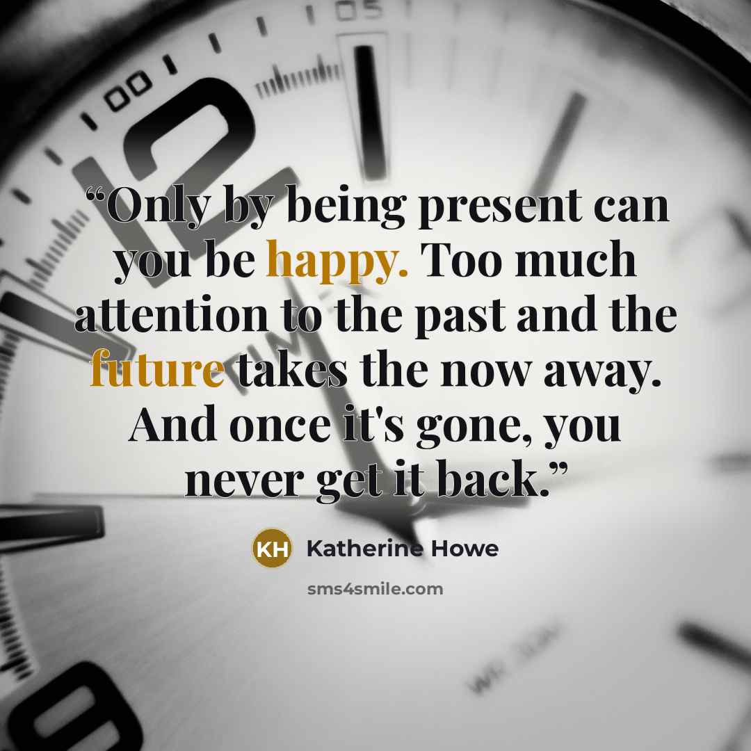 “Only by being present can you be happy. Too much attention to the past and the future takes the now away. And once it's gone, you never get it back.” quote by Katherine Howe