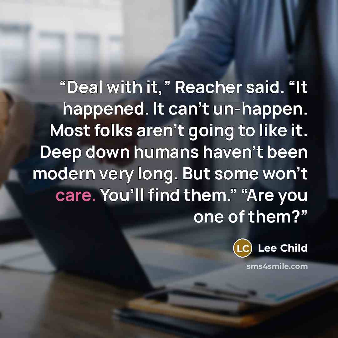 “Deal with it,” Reacher said. “It happened. It can’t un-happen. Most folks aren’t going to like it. Deep down humans haven’t been modern very long. But some won’t care. You’ll find them.” “Are you one of them?” quote by Lee Child