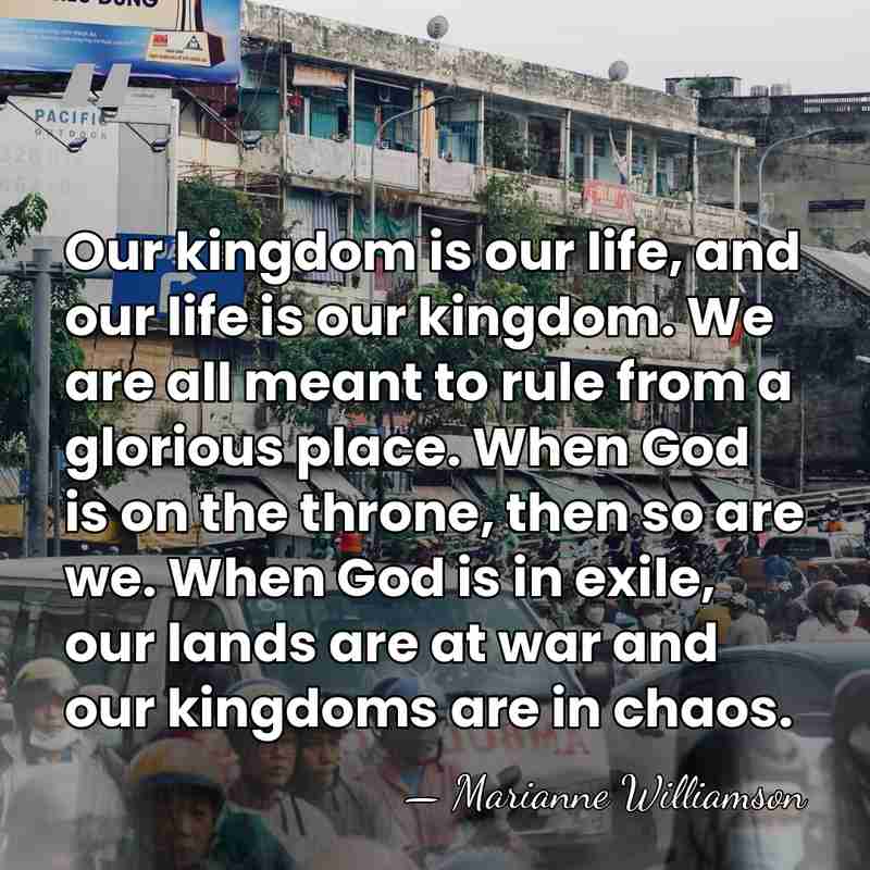 Our kingdom is our life, and our life is our kingdom. We&hellip; - Marianne Williamson