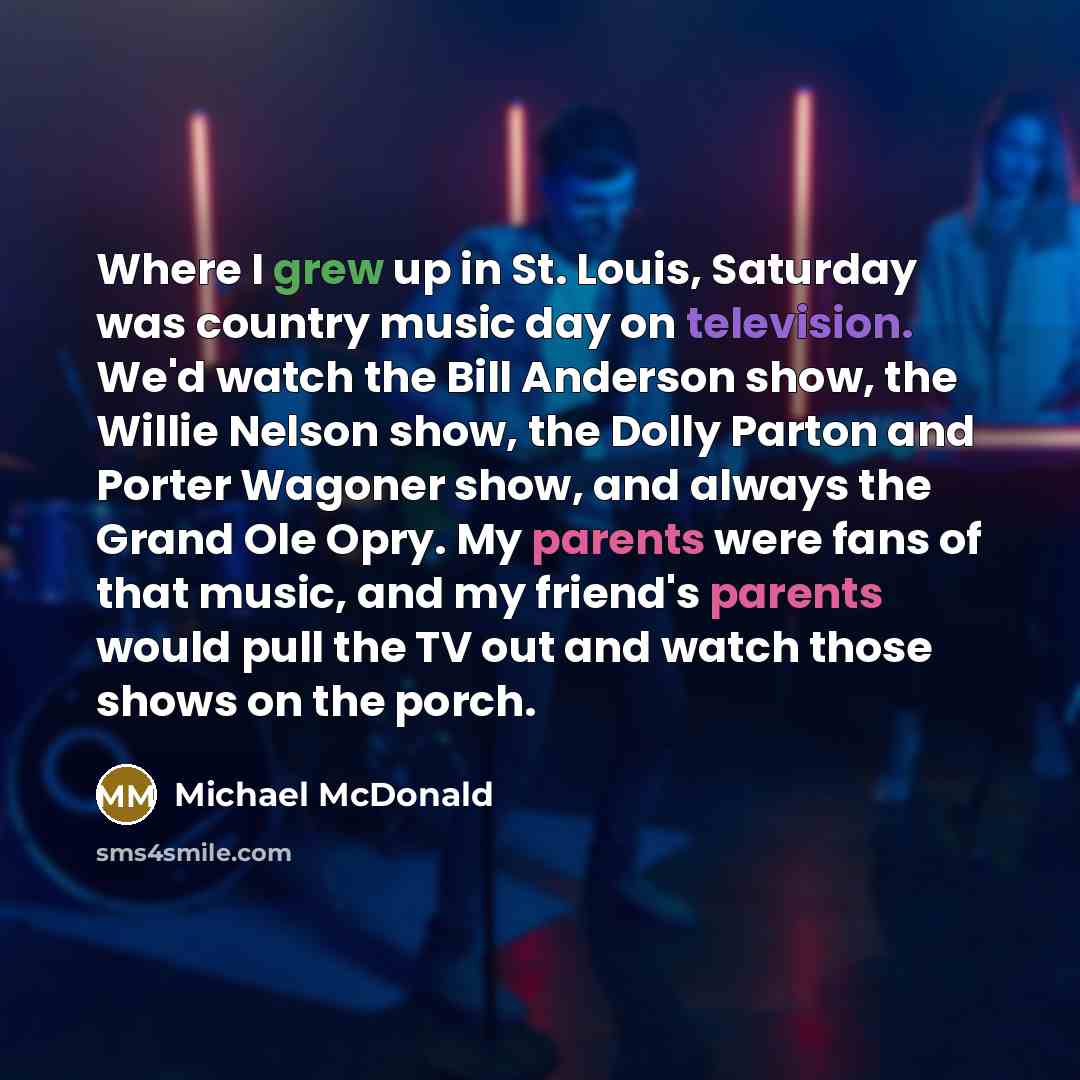 “Where I grew up in St. Louis, Saturday was country music day on television. We'd watch the Bill Anderson show, the Willie Nelson show, the Dolly Parton and Porter Wagoner show, and always the Grand Ole Opry. My parents were fans of that music, and my friend's parents would pull the TV out and…” quote by Michael McDonald