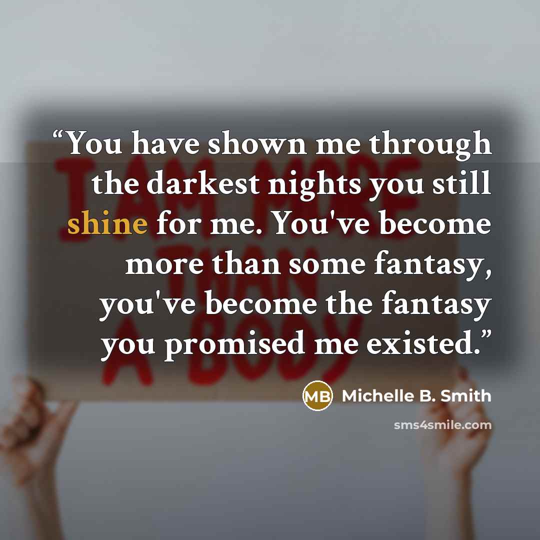 “You have shown me through the darkest nights you still shine for me. You've become more than some fantasy, you've become the fantasy you promised me existed.” quote by Michelle B. Smith