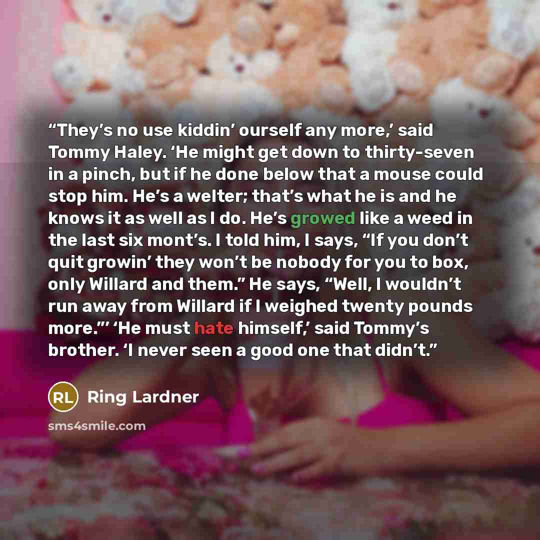 “They’s no use kiddin’ ourself any more,’ said Tommy Haley. ‘He might get down to thirty-seven in a pinch, but if he done below that a mouse could stop him. He’s a welter; that’s what he is and he knows it as well as I do. He’s growed like a weed in the last six mont’s. I told him, I says, “If you…” quote by Ring Lardner