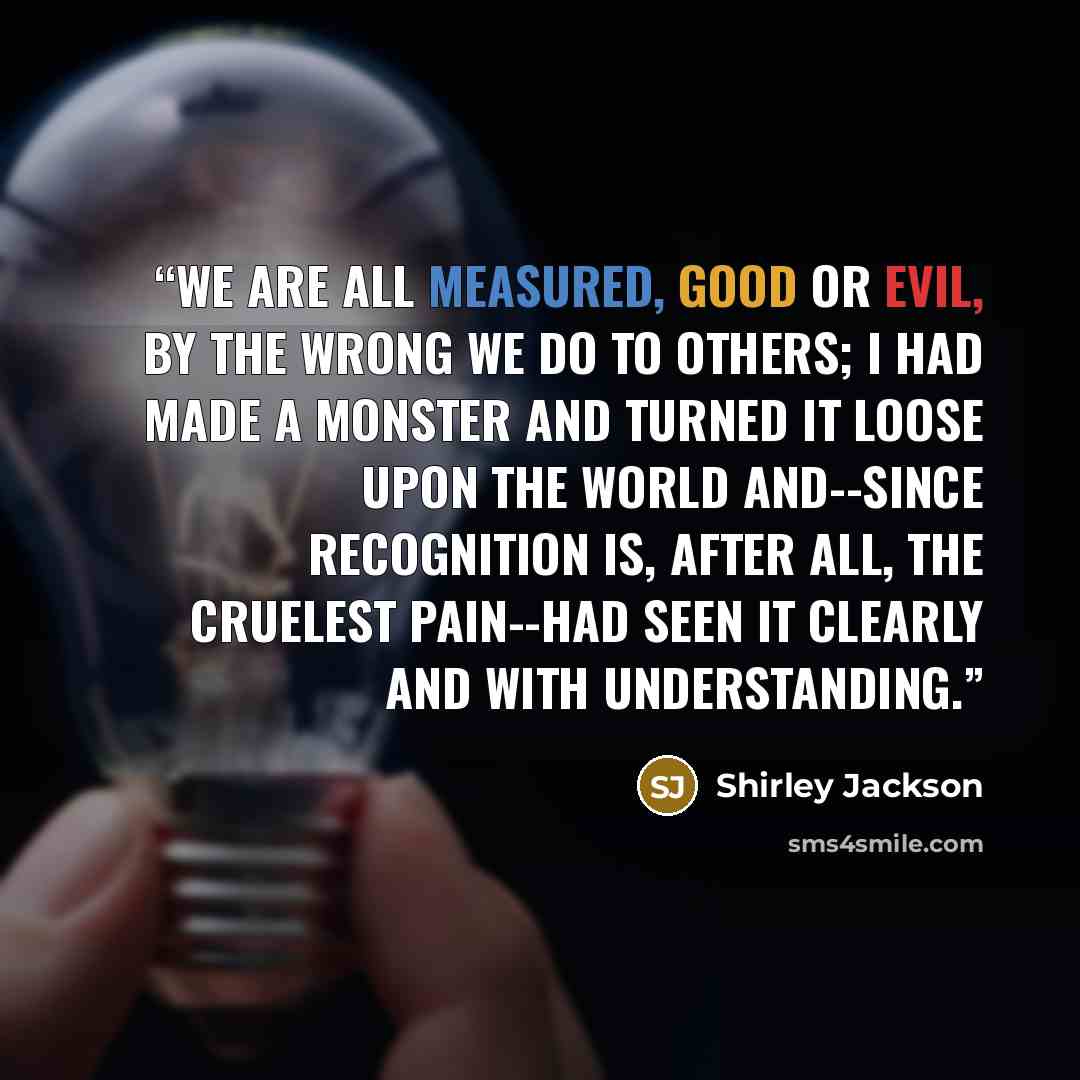 “We are all measured, good or evil, by the wrong we do to others; I had made a monster and turned it loose upon the world and--since recognition is, after all, the cruelest pain--had seen it clearly and with understanding.” quote by Shirley Jackson