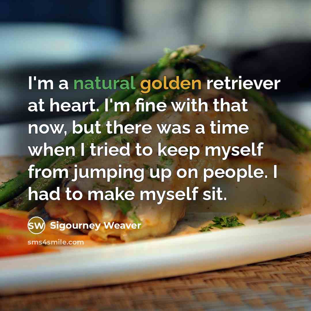 “I'm a natural golden retriever at heart. I'm fine with that now, but there was a time when I tried to keep myself from jumping up on people. I had to make myself sit.” quote by Sigourney Weaver