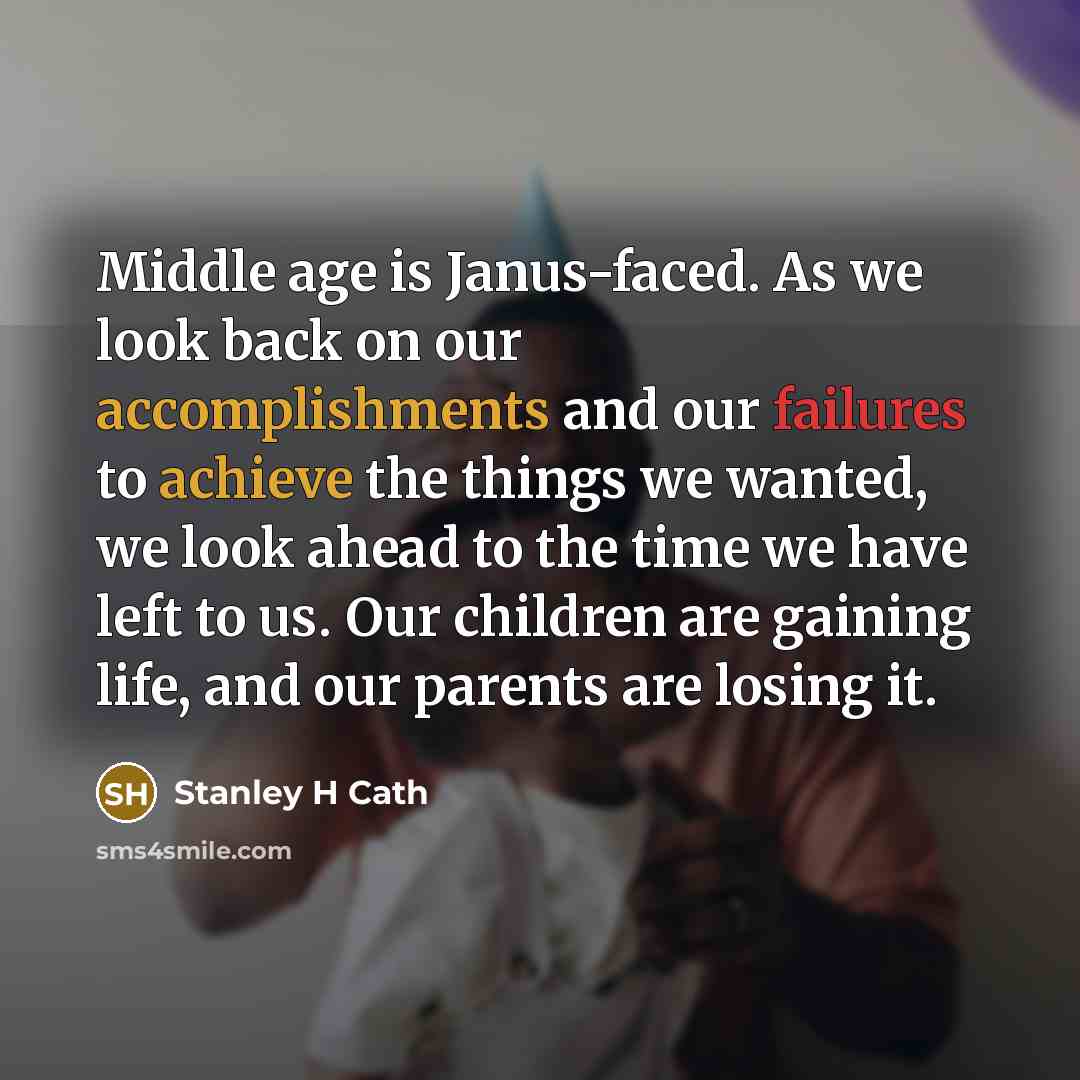 “Middle age is Janus-faced. As we look back on our accomplishments and our failures to achieve the things we wanted, we look ahead to the time we have left to us. Our children are gaining life, and our parents are losing it.” quote by Stanley H Cath