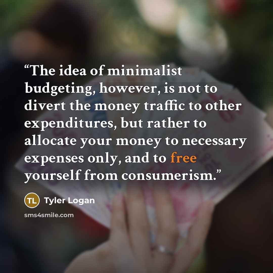 “The idea of minimalist budgeting, however, is not to divert the money traffic to other expenditures, but rather to allocate your money to necessary expenses only, and to free yourself from consumerism.” quote by Tyler Logan