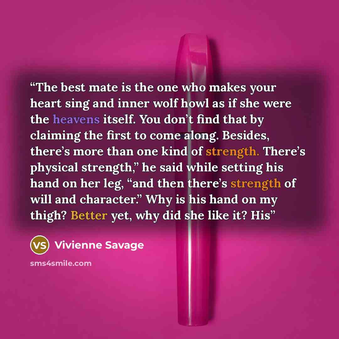 “The best mate is the one who makes your heart sing and inner wolf howl as if she were the heavens itself. You don’t find that by claiming the first to come along. Besides, there’s more than one kind of strength. There’s physical strength,” he said while setting his hand on her leg, “and then…” quote by Vivienne Savage