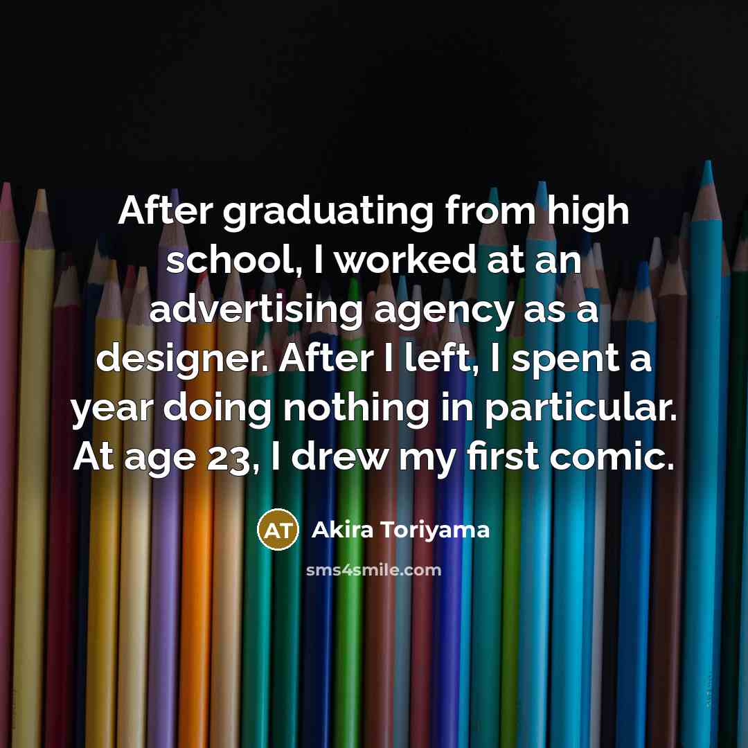 “After graduating from high school, I worked at an advertising agency as a designer. After I left, I spent a year doing nothing in particular. At age 23, I drew my first comic.” quote by Akira Toriyama