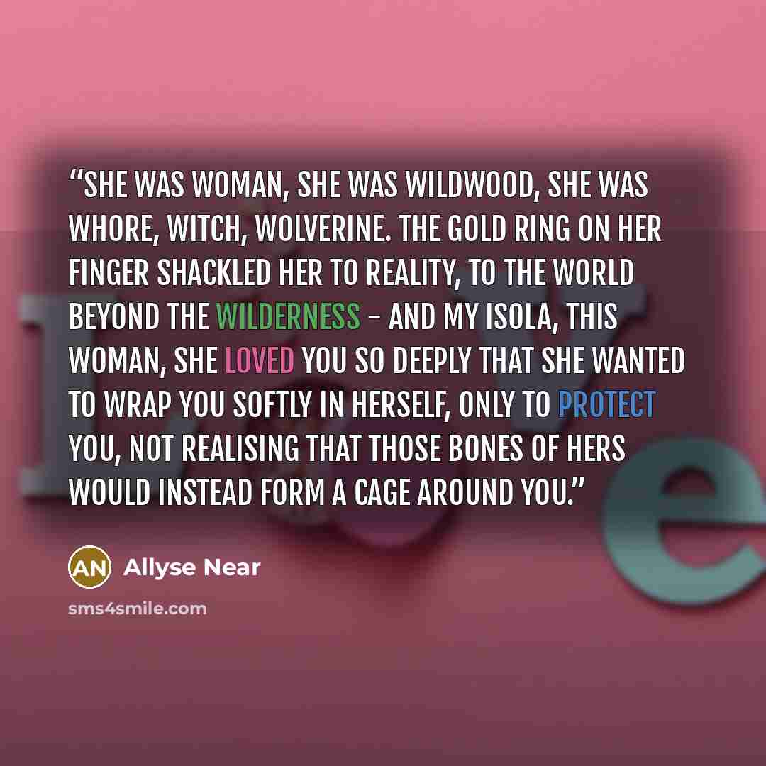“She was woman, she was wildwood, she was whore, witch, wolverine. The gold ring on her finger shackled her to reality, to the world beyond the wilderness - and my Isola, this woman, she loved you so deeply that she wanted to wrap you softly in herself, only to protect you, not realising that those…” quote by Allyse Near
