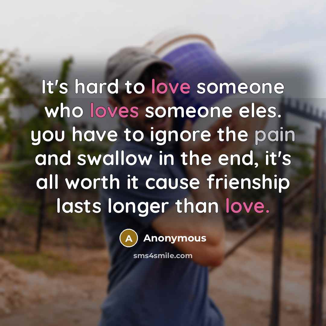 “It's hard to love someone who loves someone eles. you have to ignore the pain and swallow in the end, it's all worth it cause frienship lasts longer than love.” quote by Anonymous
