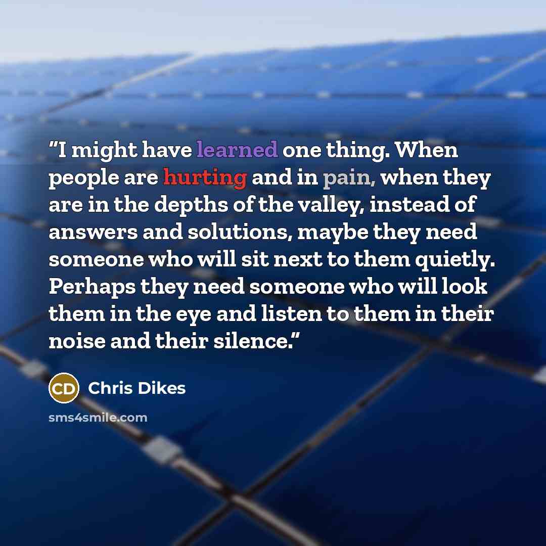 “I might have learned one thing. When people are hurting and in pain, when they are in the depths of the valley, instead of answers and solutions, maybe they need someone who will sit next to them quietly. Perhaps they need someone who will look them in the eye and listen to them in their noise and…” quote by Chris Dikes
