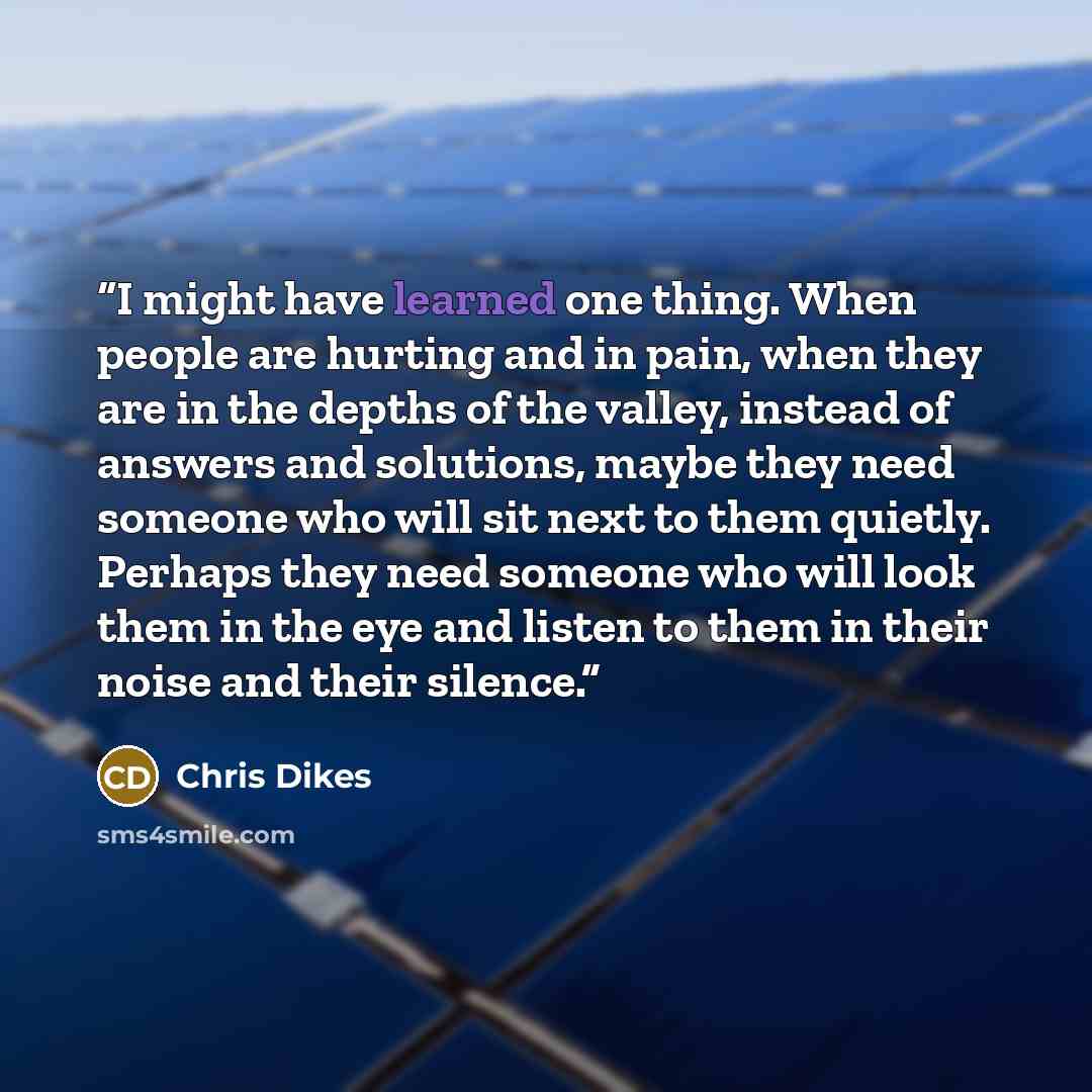“I might have learned one thing. When people are hurting and in pain, when they are in the depths of the valley, instead of answers and solutions, maybe they need someone who will sit next to them quietly. Perhaps they need someone who will look them in the eye and listen to them in their noise and…” quote by Chris Dikes