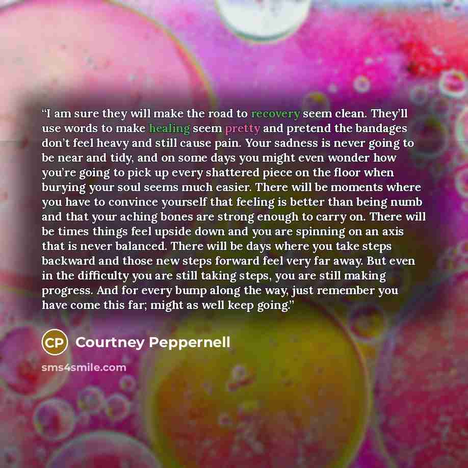 “I am sure they will make the road to recovery seem clean. They’ll use words to make healing seem pretty and pretend the bandages don’t feel heavy and still cause pain. Your sadness is never going to be near and tidy, and on some days you might even wonder how you’re going to pick up every…” quote by Courtney Peppernell